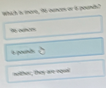 Which is more, 96 ounces or 6 pounds?
No quncés
6 pounds
nether; they are equal