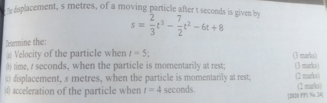 The displacement, s metres, of a moving particle after t seconds is given by
s= 2/3 t^3- 7/2 t^2-6t+8
Determine the: 
(@) Velocity of the particle when t=5 : (3 marks) 
(b) time, t seconds, when the particle is momentarily at rest; (3 marks) 
() displacement, s metres, when the particle is momentarily at rest; (2 marks) 
(d) acceleration of the particle when t=4 seconds. (2 marks) 
[2020 PP1 No. 24]