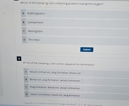 Which of the following iron-containing proteins transports oxygen?
A Erythropoietin
Complement
C Hemogiobin
Thrombin
Submit
a
Which of the following is the correct sequence for hemostasis?
A Vessel contraction, plug formation, blood clot
Blood clot, plug formation, vessel contraction
c Plug formation, blood clot, vessel contraction
D Vessel contraction, blood clot, plug formation
Copyright @ 2024 Assessment Technologies Inscitute", L.L.C. All rights reserved