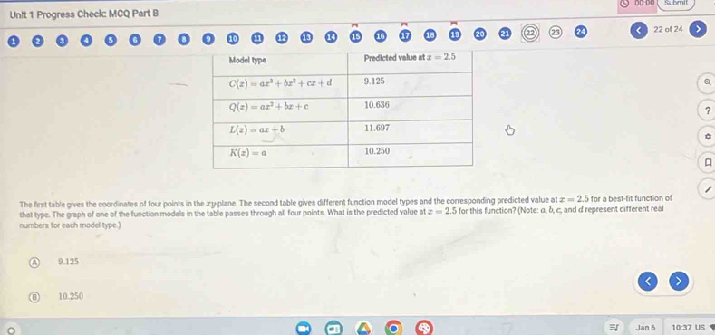 Progress Check: MCQ Part B Submit
22 of 24   
Q
?
The first table gives the coordinates of four points in the zy-plane. The second table gives different function model types and the corresponding predicted value at x=2.5 for a best-fit function of
that type. The graph of one of the function models in the table passes through all four points. What is the predicted value at x=2.5 for this function? (Note: α, b, c, and d represent different real
numbers for each model type.)
9.125
10.250
Jan 6 10:37 US