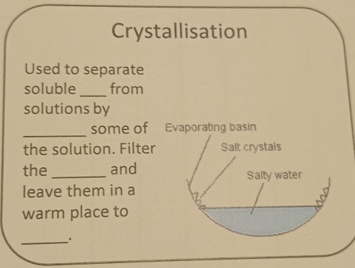 Crystallisation 
Used to separate 
soluble _from 
solutions by 
_some of Evaporating basin 
the solution. Filter Salt crystais 
the _and 
Salty water 
leave them in a 
warm place to 
_.