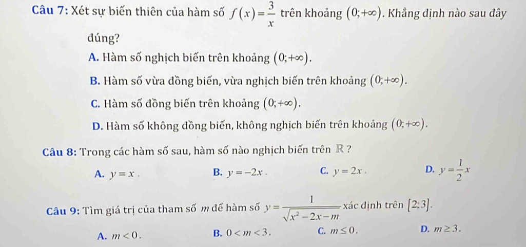 Xét sự biến thiên của hàm số f(x)= 3/x  trên khoảng (0;+∈fty ). Khẳng định nào sau đây
đúng?
A. Hàm số nghịch biến trên khoảng (0;+∈fty ).
B. Hàm số vừa đồng biến, vừa nghịch biến trên khoảng (0;+∈fty ).
C. Hàm số đồng biến trên khoảng (0;+∈fty ).
D. Hàm số không đồng biến, không nghịch biến trên khoảng (0;+∈fty ). 
Câu 8: Trong các hàm số sau, hàm số nào nghịch biến trên R ?
A. y=x. y=-2x. C. y=2x. D. y= 1/2 x
B.
Câu 9: Tìm giá trị của tham số m để hàm số y= 1/sqrt(x^2-2x-m)  xác định trên [2;3].
B.
A. m<0</tex>. 0 . C. m≤ 0. D. m≥ 3.