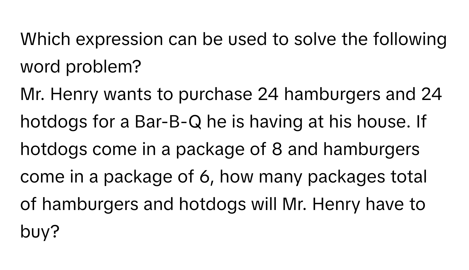 Which expression can be used to solve the following word problem?
Mr. Henry wants to purchase 24 hamburgers and 24 hotdogs for a Bar-B-Q he is having at his house. If hotdogs come in a package of 8 and hamburgers come in a package of 6, how many packages total of hamburgers and hotdogs will Mr. Henry have to buy?