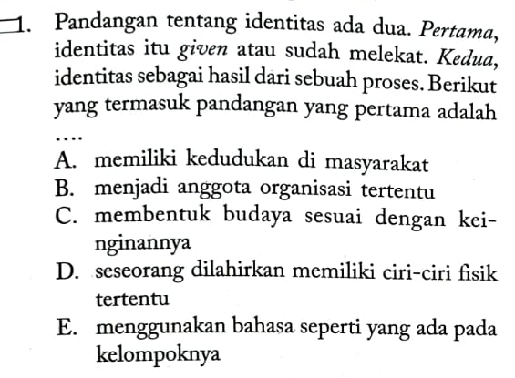 Pandangan tentang identitas ada dua. Pertama,
identitas itu given atau sudah melekat. Kedua,
identitas sebagai hasil dari sebuah proses. Berikut
yang termasuk pandangan yang pertama adalah
…
A. memiliki kedudukan di masyarakat
B. menjadi anggota organisasi tertentu
C. membentuk budaya sesuai dengan kei-
nginannya
D. seseorang dilahirkan memiliki ciri-ciri fisik
tertentu
E. menggunakan bahasa seperti yang ada pada
kelompoknya