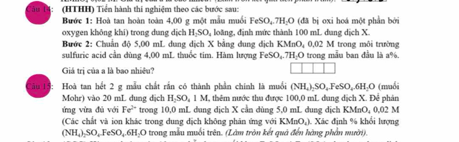 àu (HTHH) Tiến hành thí nghiệm theo các bước sau: 
Bước 1: Hoà tan hoàn toàn 4,00 g một mẫu muối FeSO_4.7H_2O (đã bị oxi hoá một phần bởi 
oxygen không khí) trong dung dịch H_2SO_4 loãng, định mức thành 100 mL dung dịch X. 
Bước 2: Chuẩn độ 5,00 mL dung dịch X bằng dung dịch KMnO_4 0.02M trong môi trường 
sulfuric acid cần dùng 4,00 mL thuốc tím. Hàm lượng FeSO_4.7H_2O trong mẫu ban đầu là a %. 
Giá trị của a là bao nhiêu? 
Tâu 15: Hoà tan hết 2 g mẫu chất rắn có thành phần chính là muối (NH_4)_2SO_4.FeSO_4.6H_2O (muối 
Mohr) vào 20 mL dung dịch H_2SO_41M I, thêm nước thu được 100,0 mL dung dịch X. Để phản 
ứng vừa đủ với Fe^(2+) trong 10,0 mL dung dịch X cần dùng 5,0 mL dung dịch KMnO_40,02M
(Các chất và ion khác trong dung dịch không phản ứng với KMnO_4). Xác định % khối lượng
(NH_4)_2SO_4.FeSO_4.6H_2O trong mẫu muối trên. (Làm tròn kết quả đến hàng phần mười).