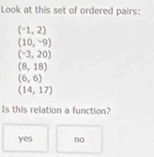 Look at this set of ordered pairs:
(-1,2)
(10,-9)
(-3,20)
(8,18)
(6,6)
(14,17)
Is this relation a function?
yes no