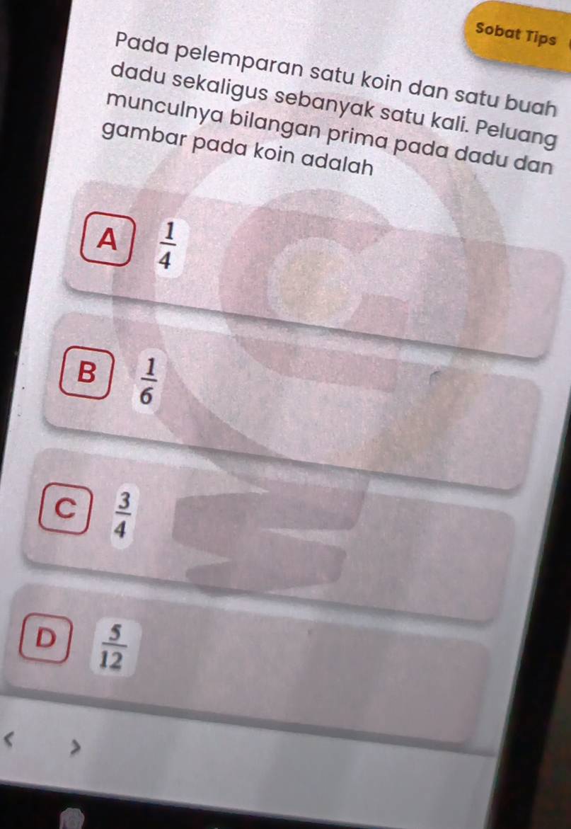 Sobat Tips
Pada pelemparan satu koin dan satu buah
dadu sekaligus sebanyak satu kali. Peluang
munculnya bilangan prima pada dadu dan
gambar pada koin adalah
A  1/4 
B  1/6 
C  3/4 
D  5/12 
