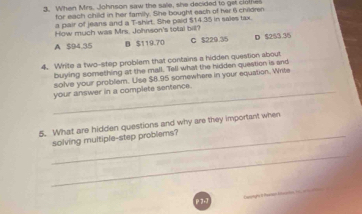 When Mrs. Johnson saw the sale, she decided to gel clote
for each child in her family. She bought each of her 6 children
a pair of jeans and a T-shirt. She paid $14.35 in sales tax.
How much was Mrs. Johnson's total bill?
A $94.35 B $119.70 C $229.35 D $253 36
4. Write a two-stap problem that contains a hidden question about
buying something at the mall. Tell what the hidden question is and
solve your problem. Use $8.95 somewhere in your equation. Write
_your answer in a complete sentence.
5. What are hidden questions and why are they important when
_solving multiple-step problems?
_
_
_
P 7-7