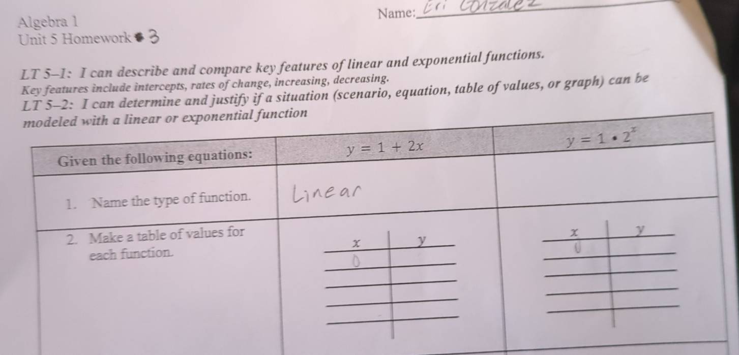 Algebra 1 Name:
_
Unit 5 Homework 
LT 5-1: I can describe and compare key features of linear and exponential functions.
Key features include intercepts, rates of change, increasing, decreasing.
LT 5-2: I can determine and justify if a situation (scenario, equation, table of values, or graph) can be