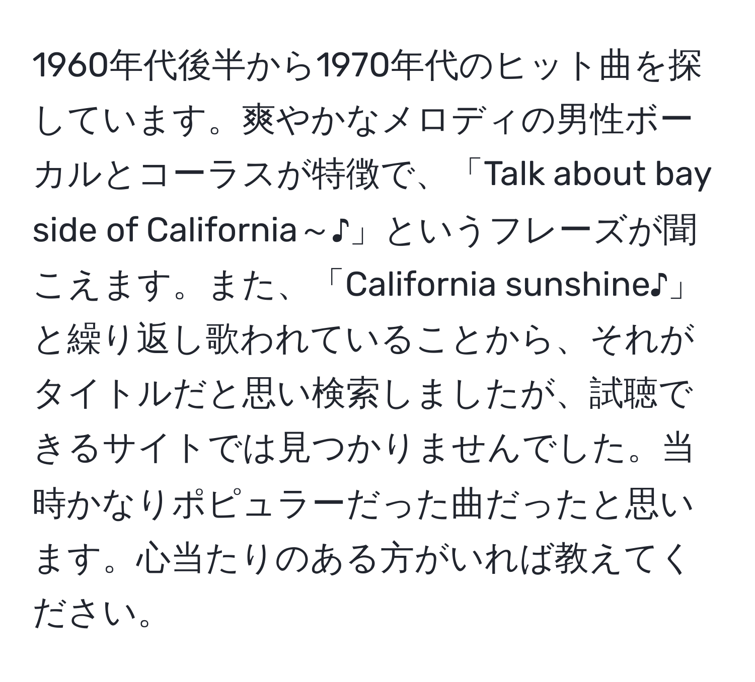 1960年代後半から1970年代のヒット曲を探しています。爽やかなメロディの男性ボーカルとコーラスが特徴で、「Talk about bay side of California～♪」というフレーズが聞こえます。また、「California sunshine♪」と繰り返し歌われていることから、それがタイトルだと思い検索しましたが、試聴できるサイトでは見つかりませんでした。当時かなりポピュラーだった曲だったと思います。心当たりのある方がいれば教えてください。