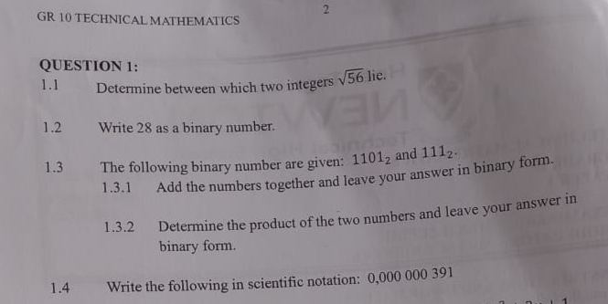 GR 10 TECHNICAL MATHEMATICS 
QUESTION 1: 
1.1 Determine between which two integers sqrt(56) lie. 
1.2 Write 28 as a binary number. 
1.3 The following binary number are given: 1101_2 and 111_2. 
1.3.1 Add the numbers together and leave your answer in binary form. 
1.3.2 Determine the product of the two numbers and leave your answer in 
binary form. 
1.4 Write the following in scientific notation: 0,000 000 391