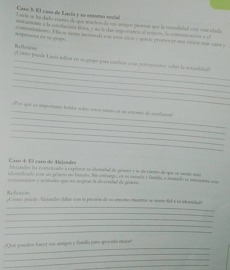 Caso 3: El caso de Lucía y su entorno social 
Lucía se ha dado cuenta de que muchos de sus amigos piensan que la sexualidad está vinculada 
únicamente a la satisfacción física, y no le dan importancia al respeto, la comunicación o el 
consentimiento. Ella se siente incómoda con estas ideas y quiere promover una visión más sana y 
respetuosa en su grupo. 
Reflexión: 
_ 
_ 
_¿Cómo puede Lucía influir en su grupo para cambiar estas percepciones sobre la sexualidad? 
_ 
_ 
_ 
_ 
¿Por qué es importante hablar sobre estos temas en un entorno de confianza? 
_ 
_ 
_ 
Caso 4: El caso de Alejandro 
Alejandro ha comenzado a explorar su identidad de género y se da cuenta de que se siente más 
identificado con un género no binario. Sin embargo, en su escuela y familia, a menudo se encuentra con 
comentarios y actitudes que no aceptan la diversidad de género. 
Reflexión: 
_ 
¿Cómo puede Alejandro lidiar con la presión de su entorno mientras se siente fiel a su identidad? 
_ 
_ 
_ 
_ 
_ 
¿Qué pueden hacer sus amigos y familia para apoyarlo mejor? 
_ 
_ 
_