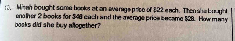 Minah bought some books at an average price of $22 each. Then she bought 
another 2 books for $46 each and the average price became $28. How many 
books did she buy altogether?