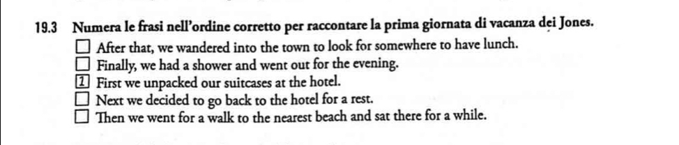 19.3 Numera le frasi nell’ordine corretto per raccontare la prima giornata di vacanza dei Jones. 
After that, we wandered into the town to look for somewhere to have lunch. 
() Finally, we had a shower and went out for the evening. 
First we unpacked our suitcases at the hotel. 
Next we decided to go back to the hotel for a rest. 
Then we went for a walk to the nearest beach and sat there for a while.