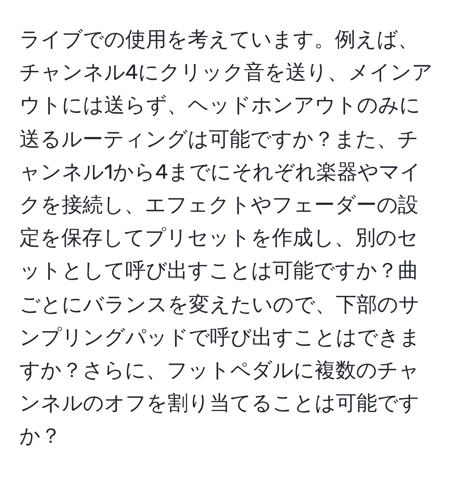 ライブでの使用を考えています。例えば、チャンネル4にクリック音を送り、メインアウトには送らず、ヘッドホンアウトのみに送るルーティングは可能ですか？また、チャンネル1から4までにそれぞれ楽器やマイクを接続し、エフェクトやフェーダーの設定を保存してプリセットを作成し、別のセットとして呼び出すことは可能ですか？曲ごとにバランスを変えたいので、下部のサンプリングパッドで呼び出すことはできますか？さらに、フットペダルに複数のチャンネルのオフを割り当てることは可能ですか？