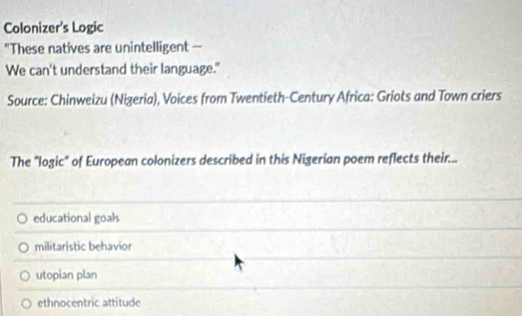 Colonizer's Logic
"These natives are unintelligent —
We can't understand their language."
Source: Chinweizu (Nigeria), Voices from Twentieth-Century Africa: Griots and Town criers
The "logic" of European colonizers described in this Nigerian poem reflects their...
educational goals
militaristic behavior
utopian plan
ethnocentric attitude