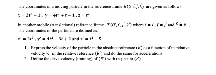 The coordinates of a moving particle in the reference frame R(0,vector i,vector j,vector k) are given as follows:
x=2t^3+1, y=4t^2+t-1, z=t^2
In another mobile (translational) reference frame R'(O',vector l',vector j', vector k') where vector l=vector l, vector j=vector j and vector k=vector k', 
The coordinates of the particle are defined as:
x'=2t^3, y'=4t^2-3t+2 and z'=t^2-5
1- Express the velocity of the particle in the absolute reference (R) as a function of its relative 
velocity V in the relative reference (R') and do the same for accelerations. 
2- Define the drive velocity (training) of (R') with respect to (R).