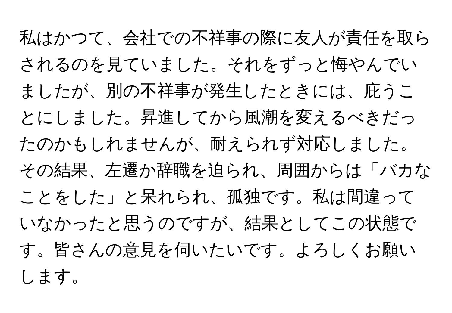 私はかつて、会社での不祥事の際に友人が責任を取らされるのを見ていました。それをずっと悔やんでいましたが、別の不祥事が発生したときには、庇うことにしました。昇進してから風潮を変えるべきだったのかもしれませんが、耐えられず対応しました。その結果、左遷か辞職を迫られ、周囲からは「バカなことをした」と呆れられ、孤独です。私は間違っていなかったと思うのですが、結果としてこの状態です。皆さんの意見を伺いたいです。よろしくお願いします。