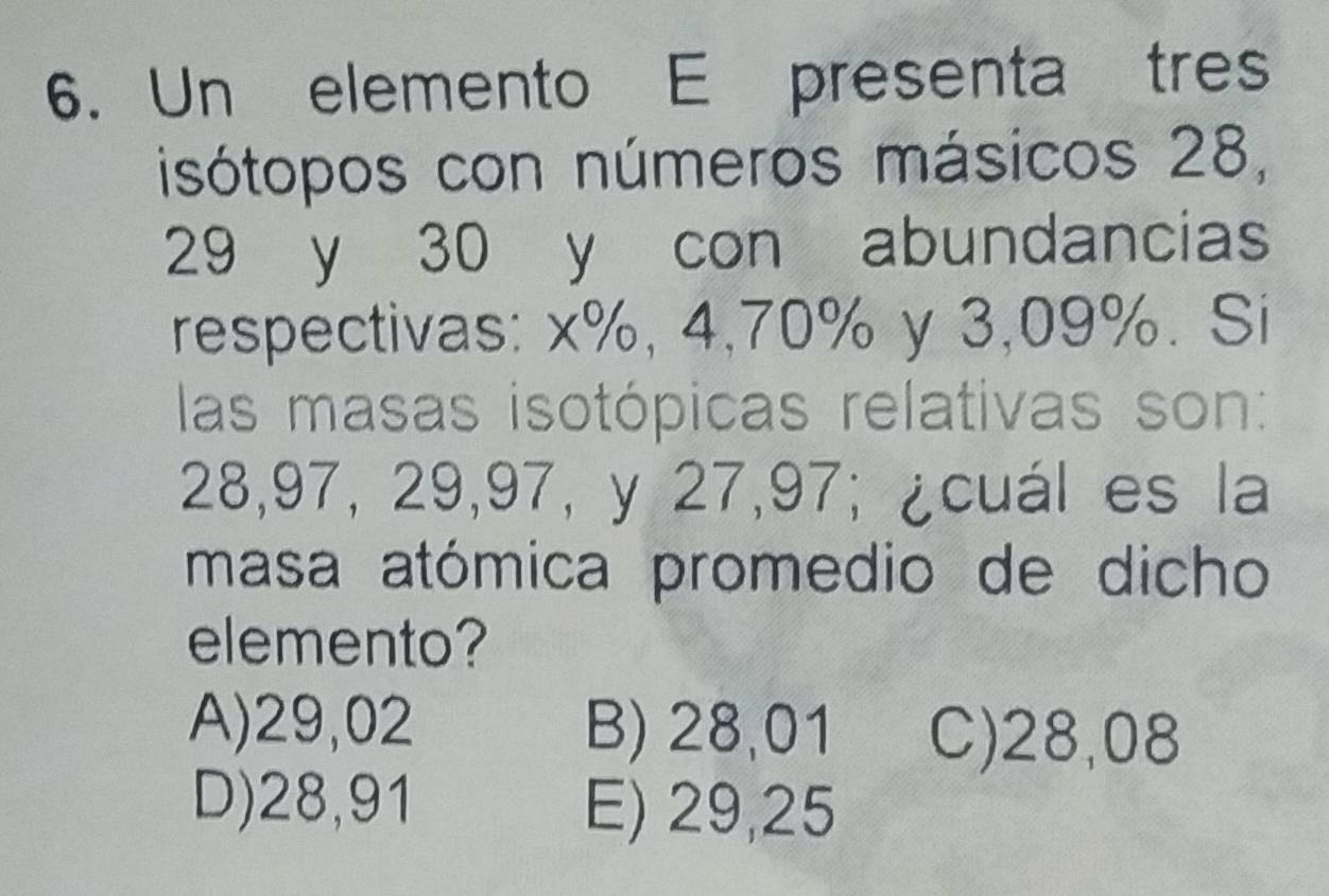 Un elemento E presenta tres
isótopos con números másicos 28,
29 y 30 y con abundancias
respectivas: x%, 4, 70% y 3, 09%. Si
las masas isotópicas relativas son:
28, 97, 29, 97, y 27, 97; ¿cuál es la
masa atómica promedio de dicho
elemento?
A) 29,02 B) 28,01 C) 28,08
D) 28,91 E) 29,25