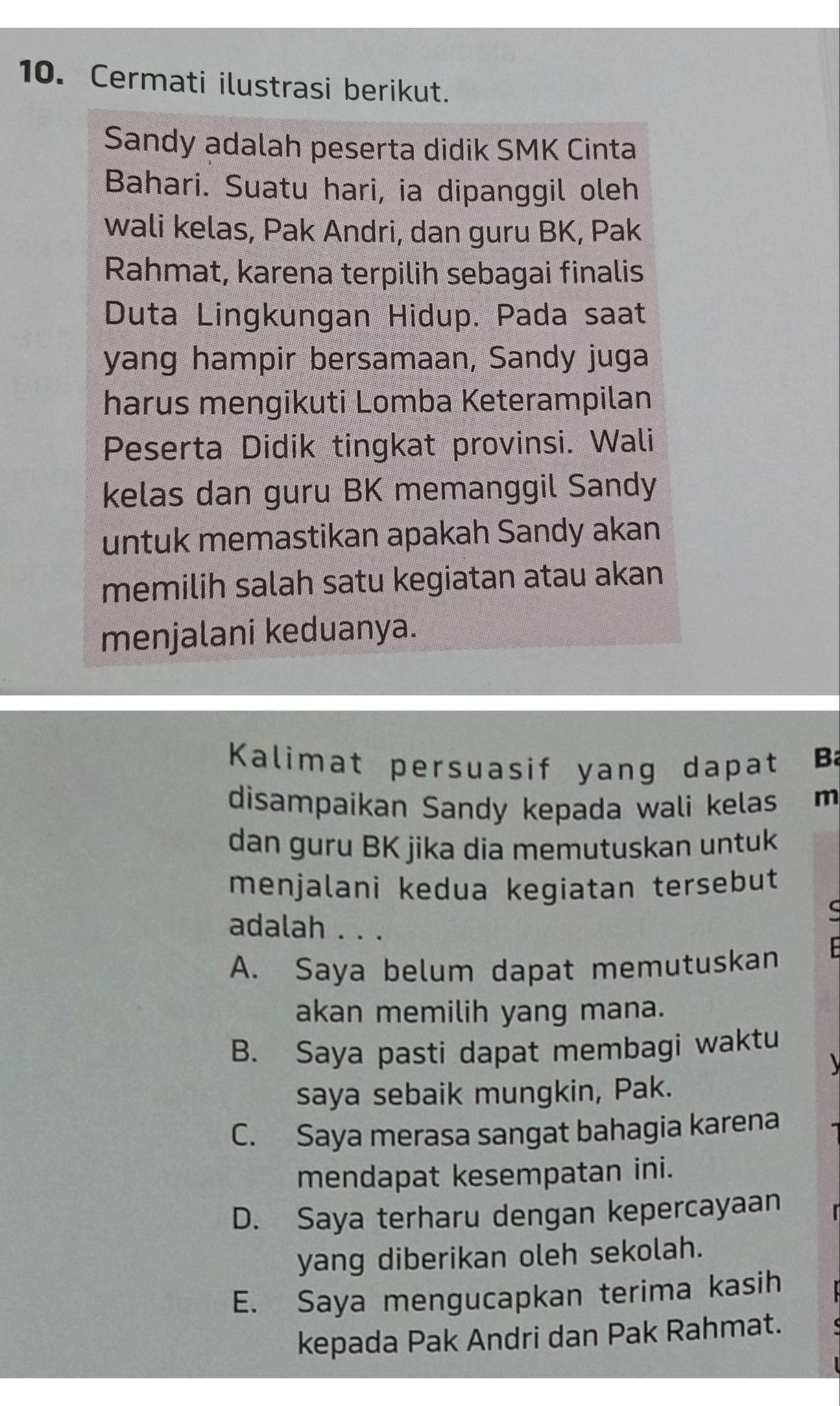 Cermati ilustrasi berikut.
Sandy adalah peserta didik SMK Cinta
Bahari. Suatu hari, ia dipanggil oleh
wali kelas, Pak Andri, dan guru BK, Pak
Rahmat, karena terpilih sebagai finalis
Duta Lingkungan Hidup. Pada saat
yang hampir bersamaan, Sandy juga
harus mengikuti Lomba Keterampilan
Peserta Didik tingkat provinsi. Wali
kelas dan guru BK memanggil Sandy
untuk memastikan apakah Sandy akan
memilih salah satu kegiatan atau akan
menjalani keduanya.
Kalimat persuasif yang dapat B
disampaikan Sandy kepada wali kelas m
dan guru BK jika dia memutuskan untuk
menjalani kedua kegiatan tersebut
a
adalah . . .
A. Saya belum dapat memutuskan

akan memilih yang mana.
B. Saya pasti dapat membagi waktu

saya sebaik mungkin, Pak.
C. Saya merasa sangat bahagia karena
mendapat kesempatan ini.
D. Saya terharu dengan kepercayaan
yang diberikan oleh sekolah.
E. Saya mengucapkan terima kasih
kepada Pak Andri dan Pak Rahmat.