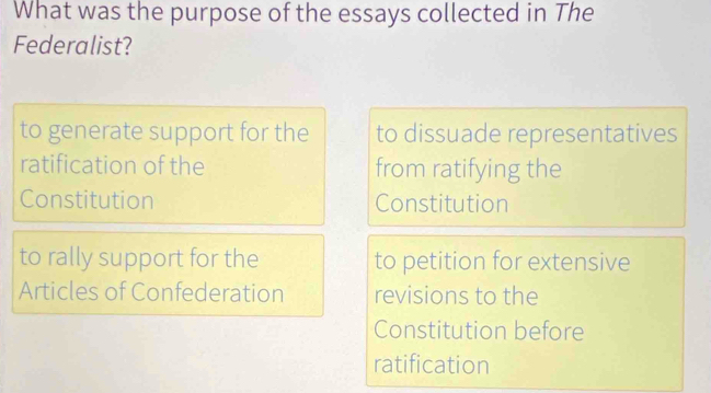 What was the purpose of the essays collected in The
Federalist?
to generate support for the to dissuade representatives
ratification of the from ratifying the
Constitution Constitution
to rally support for the to petition for extensive
Articles of Confederation revisions to the
Constitution before
ratification