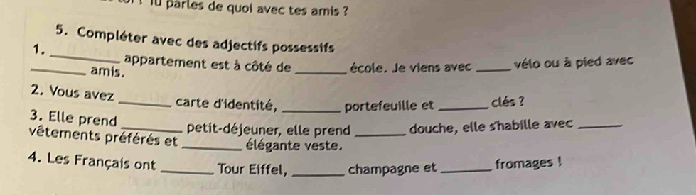 iu parles de quoi avec tes amis ? 
_ 
5. Compléter avec des adjectifs possessifs 
1. 
appartement est à côté de _école. Je viens avec _vélo ou à pied avec 
_amis. 
2. Vous avez 
_carte d'identité, _portefeuille et _clés ? 
3. Elle prend 
_petit-déjeuner, elle prend douche, elle s'habille avec_ 
vêtements préférés et _élégante veste._ 
4. Les Français ont _Tour Eiffel, _champagne et _fromages !