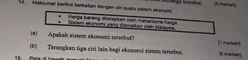 kelärga tersebut. [5 markah] 
14. Maklumat berikut berkaitan dengan ciri suatu sistem ekonomi. 
Harga barang ditetapkan oleh mėkanisme harga 
Sistem ekonomi yang diamalkan oleh Malaysia. 
(a) Apakah sistem ekonomi tersebut? [1 markah] 
(b) Terangkan tiga ciri lain bagi ekonomi sistem tersebut. [6 markah] 
15. Peta di bawał