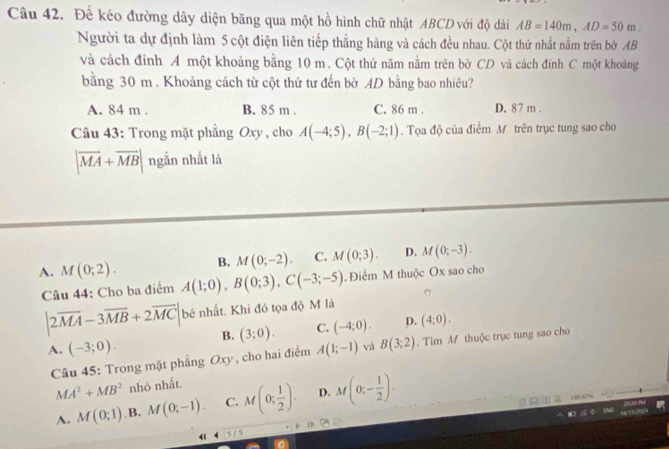 Để kéo đường dây diện băng qua một hồ hình chữ nhật ABCD với độ dài AB=140m, AD=50m. 
Người ta dự định làm 5 cột điện liên tiếp thắng hàng và cách đều nhau. Cột thứ nhất nằm trên bờ AB
và cách đinh A một khoảng bằng 10 m. Cột thứ năm nằm trên bờ CD và cách đinh C một khoảng
bằng 30 m. Khoảng cách từ cột thứ tư đến bờ AD bằng bao nhiêu?
A. 84 m. B. 85 m. C. 86 m. D. 87 m.
Câu 43: Trong mặt phẳng Oxy , cho A(-4;5), B(-2;1). Tọa độ của điểm M trên trục tung sao cho
|overline MA+overline MB| ngắn nhất là
B. M(0;-2). C. M(0;3). D. M(0;-3).
A. M(0;2). A(1;0), B(0;3), C(-3;-5). Điểm M thuộc Ox sao cho
Câu 44: Cho ba điểm
|2overline MA-3overline MB+2overline MC| bé nhất. Khi đó tọa độ M là
B. (3;0). C. (-4;0). D. (4;0).
A. (-3;0). A(1;-1) và B(3;2). Tìm M thuộc trục tung sao cho
Câu 45: Trong mặt phẳng Oxy , cho hai điểm
MA^2+MB^2 nhỏ nhất.
A. M(0;1) .B. M(0;-1). C. M(0; 1/2 ). D. M(0;- 1/2 ). 
m %
d 1