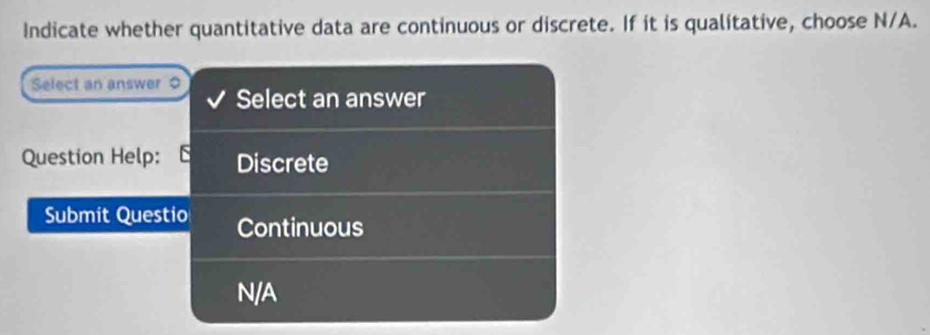 Indicate whether quantitative data are continuous or discrete. If it is qualitative, choose N/A.
Select an answer Select an answer
Question Help: Discrete
Submit Questio Continuous
N/A