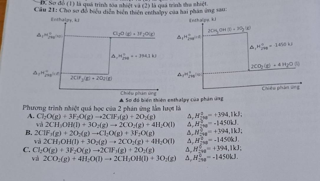 Đ. Sơ đồ (1) là quá trình tỏa nhiệt và (2) là quá trình thu nhiệt.
Câu 21: Cho sơ đồ biểu diễn biến thiên enthalpy của hai phản ứng sau:
Enthalpy, kJ
△ _fH_(298)°(sp)
Cl_2O(g)+3F_2O(g)
H_(298)^0=+394.1kJ
△ _IH_(298)^o(cd)
2ClF_3(g)+2O2(g)
Chiều phản ứng
Sơ đó biến thiên enthalpy của phản ứng
Phương trình nhiệt quá học của 2 phản ứng lần lượt là
A. Cl_2O(g)+3F_2O(g)to 2ClF_3(g)+2O_2(g) △ _rH_(298)^0=+394,1kJ;
và 2CH_3OH(l)+3O_2(g)to 2CO_2(g)+4H_2O(l) △ _rH_(298)^0=-1450kJ.
B. 2ClF_3(g)+2O_2(g)to Cl_2O(g)+3F_2O(g)
△ _rH_(298)^0=+394,1kJ;
va2CH_3OH(l)+3O_2(g)to 2CO_2(g)+4H_2O(l) △ _rH_(298)^0=-1450kJ.
C. Cl_2O(g)+3F_2O(g)to 2ClF_3(g)+2O_2(g) △ _rH_(298)^0=+394,1kJ;
và 2CO_2(g)+4H_2O(l)to 2CH_3OH(l)+3O_2(g) △ _rH_(298)^0=-1450kJ.