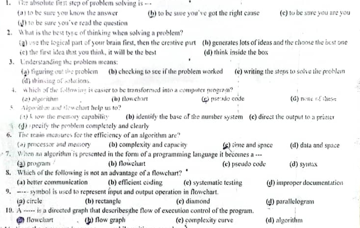 The absolute first step of problem solving is ---
(a) to be sure you know the answer (h) to be sure you've got the right cause (e) to be sure you are you
(d) to be sure you've read the question
2. What is the best type of thinking when solving a problem?
(a) use the logical part of your brain first, then the creative part (b) generates lots of ideas and the choose the best one
(c) the first idea that you think, it will be the best (d) think inside the box
3. Understanding the problem means:
(4) figuring out the problem (b) checking to see if the problem worked (e) writing the steps to solve the problem
(d) thinking of solutions.
4. which of the following is easier to be transformed into a computer program?
(a) algorithm (b) flowchart (ç) pseudo code (d) none of these
5. Algorithm and fewchart help us to?
(4) k now the memory capability (b) identify the base of the number system (c) direct the output to a printer
(d) pecify the problem completely and elearly
6. The main measures for the efficiency of an algorithm are?
(a) processor and memory (b) complexity and capacity (g) time and space (d) data and space
7. When an algorithm is presented in the form of a programming language it becomes a ---
(3) program (b) flowchart (e) pseudo code (d) syntax
8. Which of the following is not an advantage of a flowchart?
(a) better communication (b) efficient coding (c) systematic testing (d) improper documentation
9. ----- symbol is used to represent input and output operation in flowchart.
(2) circle (b) rectangle (c) diamond ω) parallelogram
10. A ----- is a directed graph that describes the flow of execution control of the program.
) flowchart (h) flow graph (c) complexity curve (d) algorithm