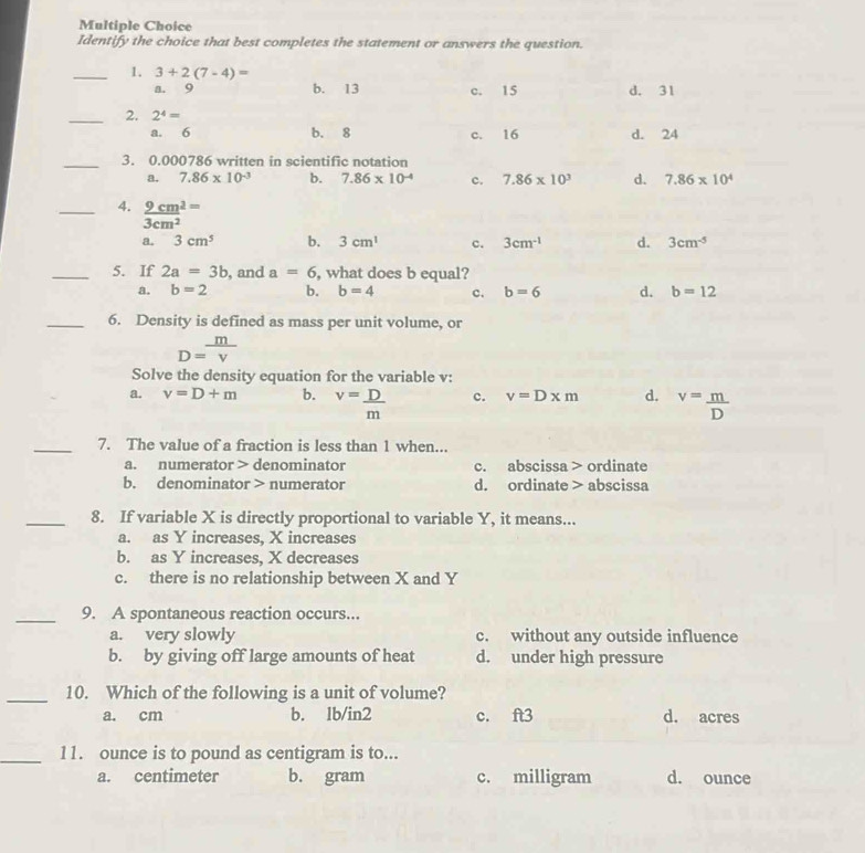 Identify the choice that best completes the statement or answers the question.
_1. 3+2(7-4)=
a. 9 b. 13 c. 15 d. 31
_2. 2^4=
a. 6 b. 8 c. 16 d. 24
_3. 0.000786 written in scientific notation
a. 7.86* 10^(-3) b. 7.86* 10^(-4) c. 7.86* 10^3 d. 7.86* 10^4
_4.  9cm^2/3cm^2 = b. 3cm^1
a. 3cm^5 c. 3cm^(-1) d. 3cm^(-5)
_5. If 2a=3b , and a=6 , what does b equal?
a. b=2 b. b=4 c. b=6 d. b=12
_6. Density is defined as mass per unit volume, or
D= m/v 
Solve the density equation for the variable v :
a. v=D+m b. v= D/m  c. v=D* m d. v= m/D 
_7. The value of a fraction is less than 1 when...
a. numerator > denominator c. abscissa > ordinate
b. denominator > numerator d. ordinate > abscissa
_8. If variable X is directly proportional to variable Y, it means...
a. as Y increases, X increases
b. as Y increases, X decreases
c. there is no relationship between X and Y
_9. A spontaneous reaction occurs...
a. very slowly c. without any outside influence
b. by giving off large amounts of heat d. under high pressure
_10. Which of the following is a unit of volume?
a. cm b. lb/in2 c. ft3 d. acres
_11. ounce is to pound as centigram is to...
a. centimeter b. gram c. milligram d. ounce