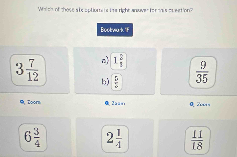 Which of these six options is the right answer for this question?
Bookwork 1F
3 7/12 
a) 1 2/3 
b)  5/3 
 9/35 
Zoom Zoom Zoom
6 3/4 
2 1/4 
 11/18 