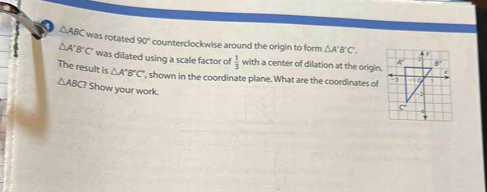 a △ ABC was rotated 90° counterclockwise around the origin to form △ A'B'C'.
△ A'B'C' was dilated using a scale factor of  1/3  wi th a center of dilation at the origin.
The result is △ A''B''C' , shown in the coordinate plane. What are the coordinates of
△ ABC ? Show your work.