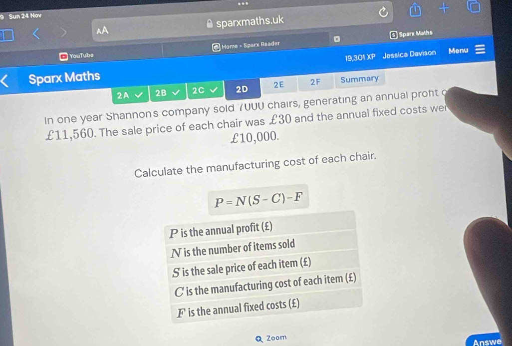 Sun 24 Nov 
sparxmaths.uk 
Home - Sparx Reader 。 ) Sparx Maths 
YouTube 
Sparx Maths 19,301 XP Jessica Davison Menu 
2A 2B 2C 2D 2E 2F Summary 
In one year Shannon's company sold 7UUU chairs, generating an annual proft o
£11,560. The sale price of each chair was £30 and the annual fixed costs wer
£10,000. 
Calculate the manufacturing cost of each chair.
P=N(S-C)-F
P is the annual profit (£) 
Ⅳ is the number of items sold 
S is the sale price of each item (£)
C is the manufacturing cost of each item (£)
F is the annual fixed costs (£) 
Zoom Answe