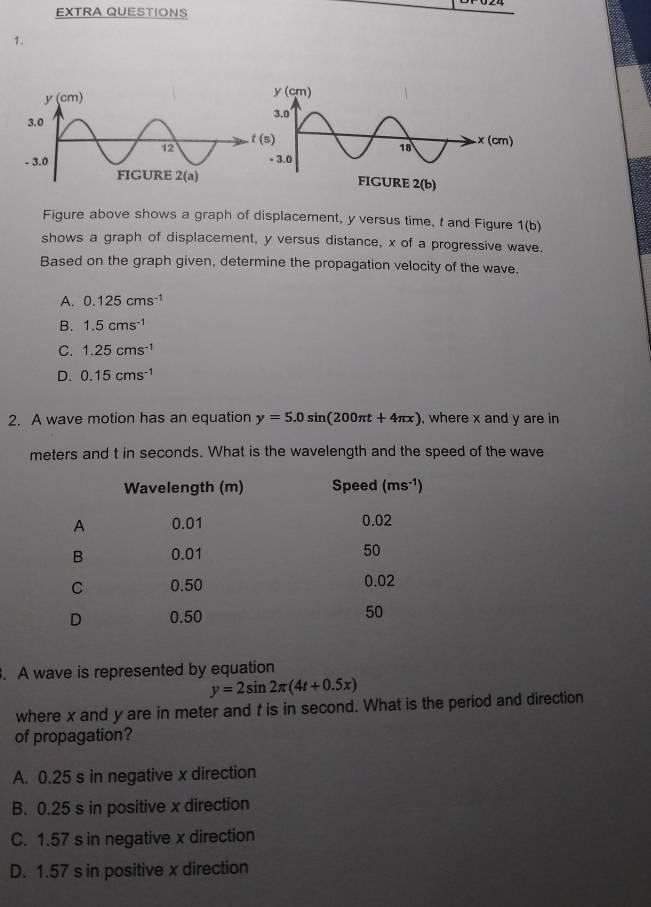 EXTRA QUESTIONS
1.
 
 
Figure above shows a graph of displacement, y versus time, t and Figure 1(b)
shows a graph of displacement, y versus distance, x of a progressive wave.
Based on the graph given, determine the propagation velocity of the wave.
A. 0.125cms^(-1)
B. 1.5cms^(-1)
C. 1.25cms^(-1)
D. 0.15cms^(-1)
2. A wave motion has an equation y=5.0sin (200π t+4π x) , where x and y are in
meters and t in seconds. What is the wavelength and the speed of the wave
. A wave is represented by equation
y=2sin 2π (4t+0.5x)
where x and y are in meter and t is in second. What is the period and direction
of propagation?
A. 0.25 s in negative x direction
B. 0.25 s in positive x direction
C. 1.57 s in negative x direction
D. 1.57 s in positive x direction