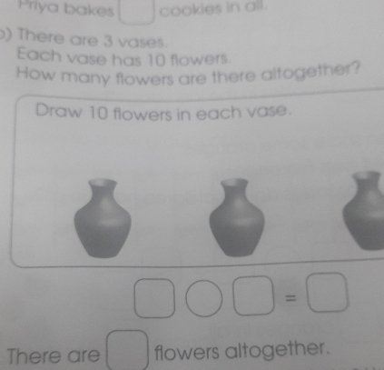 Priya bakes cookies in all. 
) There are 3 vases. 
Each vase has 10 flowers. 
How many flowers are there altogether? 
Draw 10 flowers in each vase. 
There are flowers altogether.