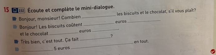 15 (152 Écoute et complète le mini-dialogue. 
Bonjour, monsieur! Combien _les biscuits et le chocolat, s'il vous plaît? 
Bonjour! Les biscuits coûtent _euros 
_ 
et le chocolat _euros 
_ 
? 
Très bien, c'est tout. Ça fait 
_ 5 euros _en tout.