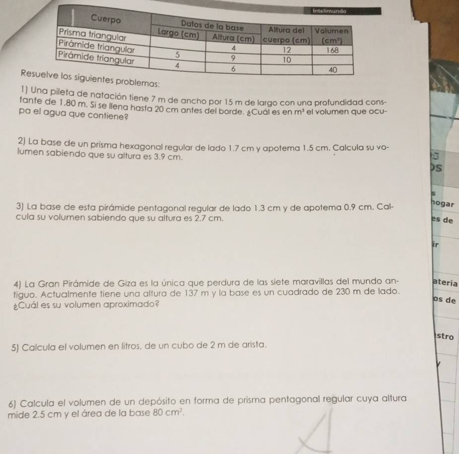 Re
1) Una pileta de natación tiene 7 m de ancho por 15 m de largo con una profundidad cons-
tante de 1.80 m. Si se llena hasta 20 cm antes del borde. ¿Cuál es en m^3 el volumen que ocu-
pa el agua que contiene?
2) La base de un prisma hexagonal regular de lado 1.7 cm y apotema 1.5 cm. Calcula su vo-
s
lumen sabiendo que su altura es 3.9 cm. DS
s
3) La base de esta pirámide pentagonal regular de lado 1.3 cm y de apotema 0.9 cm. Cal-
hogar
cula su volumen sabiendo que su altura es 2.7 cm. es de
ir
4) La Gran Pirámide de Giza es la única que perdura de las siete maravillas del mundo an- ateria
tiguo. Actualmente tiene una altura de 137 m y la base es un cuadrado de 230 m de lado.
¿Cuál es su volumen aproximado?
os de
stro
5) Calcula el volumen en litros, de un cubo de 2 m de arista.
6) Calcula el volumen de un depósito en forma de prisma pentagonal regular cuya altura
mide 2.5 cm y el área de la base 80cm^2.