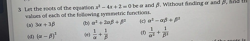 Let the roots of the equation x^2-4x+2=0 beα and β. Without finding α and β, find th 
values of each of the following symmetric functions. 
(a) 3alpha +3beta (b) alpha^2+2alpha beta +beta^2 (c) alpha^2-alpha beta +beta^2
(d) (alpha -beta )^2 (f)  1/alpha^2 + 1/beta^2 
(e)  1/alpha  + 1/beta  