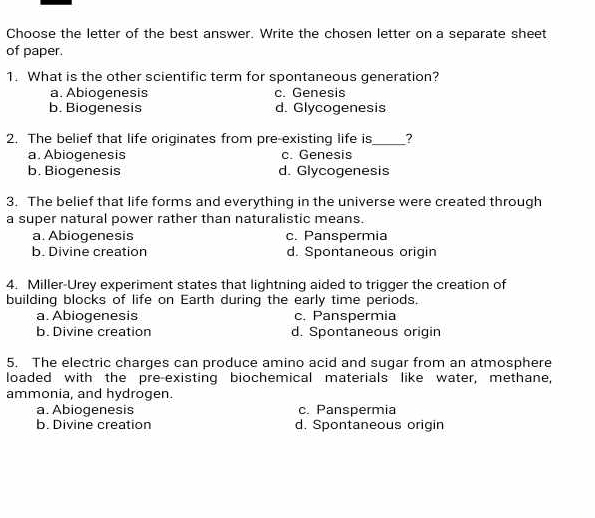 Choose the letter of the best answer. Write the chosen letter on a separate sheet
of paper.
1. What is the other scientific term for spontaneous generation?
a. Abiogenesis c. Genesis
b. Biogenesis d. Glycogenesis
2. The belief that life originates from pre-existing life is_ ?
a. Abiogenesis c. Genesis
b. Biogenesis d. Glycogenesis
3. The belief that life forms and everything in the universe were created through
a super natural power rather than naturalistic means.
a. Abiogenesis c. Panspermia
b. Divine creation d. Spontaneous origin
4. Miller-Urey experiment states that lightning aided to trigger the creation of
building blocks of life on Earth during the early time periods.
a. Abiogenesis c. Panspermia
b. Divine creation d. Spontaneous origin
5. The electric charges can produce amino acid and sugar from an atmosphere
loaded with the pre-existing biochemical materials like water, methane,
ammonia, and hydrogen.
a. Abiogenesis c. Panspermia
b. Divine creation d. Spontaneous origin