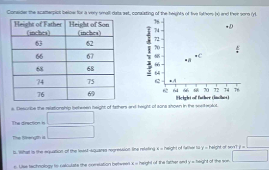 Consider the scatterplot below for a very small data set, consisting of the heights of five fathers (x) and their sons (y).
76
D
70
68 B C
5 74
72
E
66
64
62 A
62 64 66 68 70 72 74 76
Height of father (inches) 
a. Describe the relationship between height of fathers and height of sons shown in the scatterplot. 
The direction is □ 
The Strength is □ 
b. What is the equation of the least-squares regression line relating x = height of father to y= height of son? hat y=□
c. Use technology to calculate the correlation between x= height of the father and y= height of the son. □