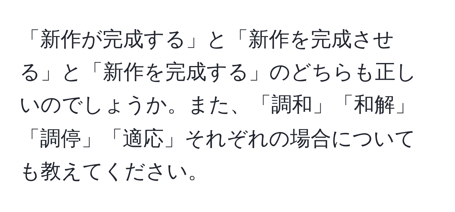 「新作が完成する」と「新作を完成させる」と「新作を完成する」のどちらも正しいのでしょうか。また、「調和」「和解」「調停」「適応」それぞれの場合についても教えてください。