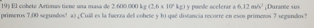 El cohete Artimus tiene una masa de 2.600.000 kg (2.6* 10^4kg) y puede acelerar a 6.12m/s^2 ¡Durante sus 
primeros 7,00 segundos! a) ¿Cuál es la fuerza del cohete y b) qué distancia recorre en esos primeros 7 segundos?