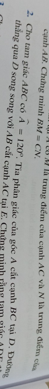 cạnh AB. Chứng minh BM=CN. 
* A co M là trung điểm của cạnh AC và N là trung điểm của 
2. Cho tam giác ABC có widehat A=120°
thắng qua D song song với AB cắt cạnh AC tại E. Chứng minh rằng tạm giác A 7. Tia phân giác của góc A cắt cạnh BC tại D. Đường
