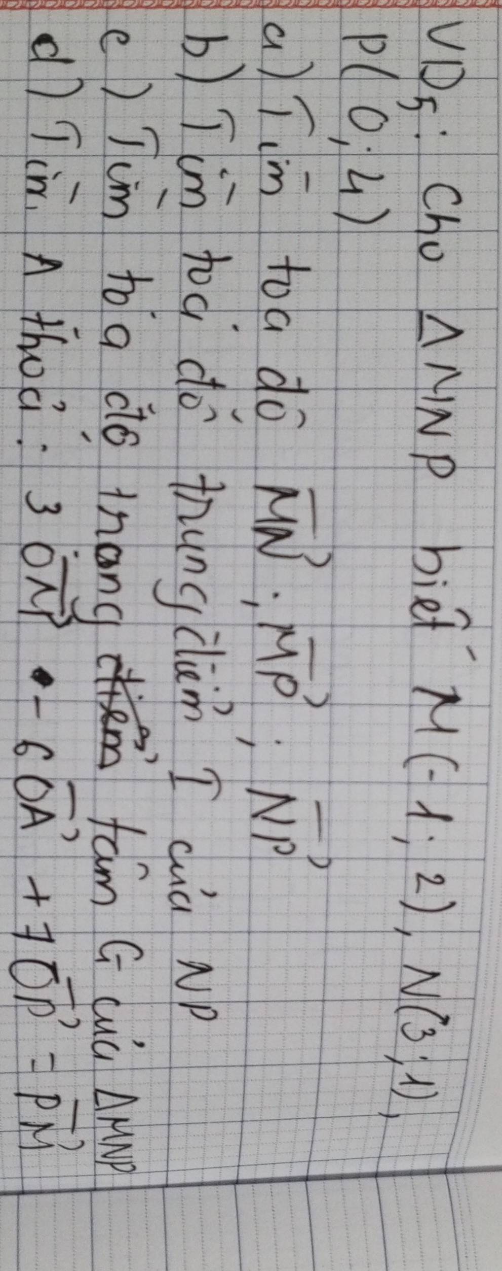 VDS: Cho △ MNP bied
M(-1;2), N(3;1),
P(0,4)
a)Tim to a do vector MN:vector MP:vector NP
b) Tim toà do thungclàn I cuà NP
e) Tcm to a do tnang fam G cuà △ MNP
dì Tin. A thoc: 3vector OM-6vector OA+7vector OP=vector PM