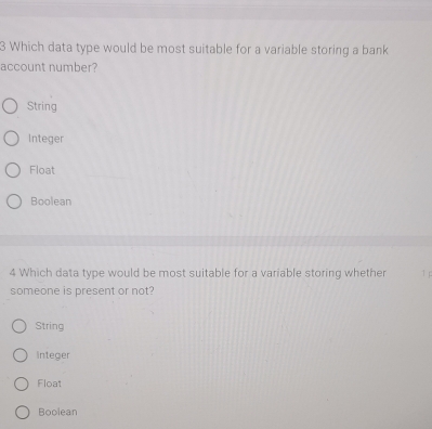 Which data type would be most suitable for a variable storing a bank
account number?
String
Integer
Float
Boolean
4 Which data type would be most suitable for a variable storing whether 1 p
someone is present or not?
String
integer
Float
Boolean