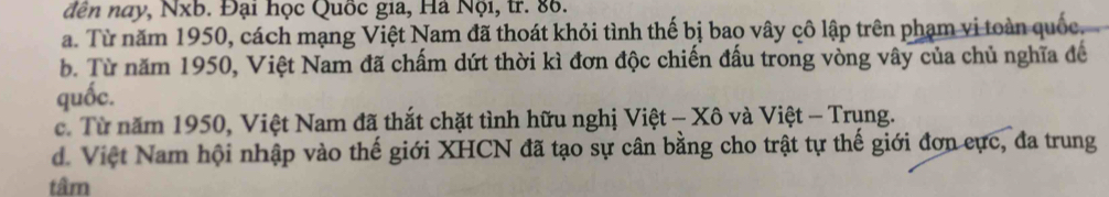 dền nay, Nxb. Đại học Quốc gia, Hà Nội, tr. 86.
a. Từ năm 1950, cách mạng Việt Nam đã thoát khỏi tình thế bị bao vây cô lập trên phạm vi toàn quốc.
b. Từ năm 1950, Việt Nam đã chấm dứt thời kì đơn độc chiến đấu trong vòng vây của chủ nghĩa để
quốc.
c. Từ năm 1950, Việt Nam đã thắt chặt tình hữu nghị Việt - Xô và Việt - Trung.
d. Việt Nam hội nhập vào thế giới XHCN đã tạo sự cân bằng cho trật tự thế giới đơn cực, đa trung
tâm