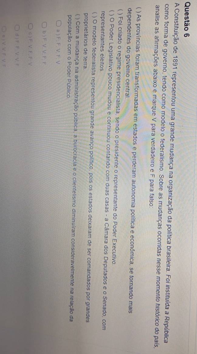A Constituição de 1891 representou uma grande mudança na organização da política brasileira. Foi instituída a República
como forma de governo, tendo como modelo o federalismo. Sobre as mudanças ocorridas nesse momento histórico do país,
analise as afirmações abaixo e marque V para verdadeiro e F para falso:
 ) As províncias foram transformadas em estados e perderam autonomia política e econômica, se tornando mais
dependentes do governo central.
( ) Foi criado o regime presidencialista, sendo o presidente o representante do Poder Executivo.
) O Poder Legislativo pouco mudou e continuou contando com duas casas - a Câmara dos Deputados e o Senado, com
representantes eleitos.
( ) O modelo federalista representou grande avanço político, pois os estados deixaram de ser comandados por grandes
proprietários de terra.
) Com a mudança na administração pública, a burocracia e o clientelismo diminuíram consideravelmente na relação da
população com o Poder Público.
a ) F; F; V; F; V
b ) F; V; V; F; F
c ) F : V, F, F; V
d ) F. F. V. V. F
e ) V.V. F, V. F