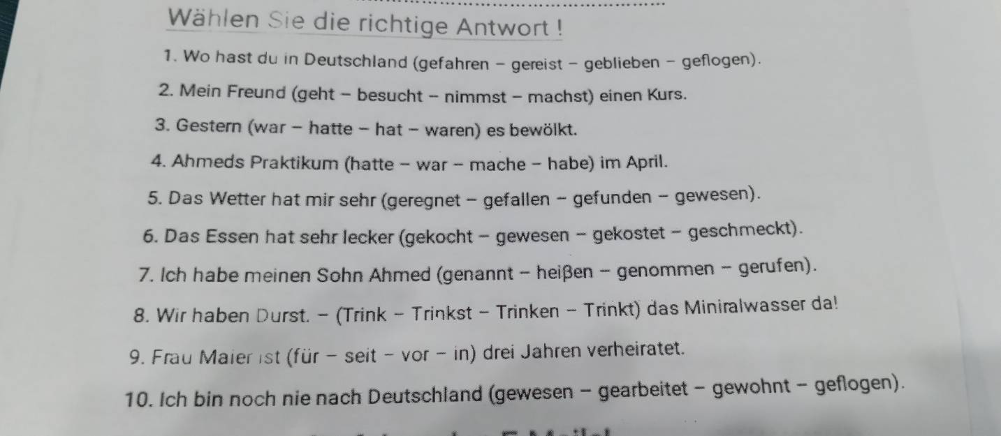 Wählen Sie die richtige Antwort ! 
1. Wo hast du in Deutschland (gefahren - gereist - geblieben - geflogen). 
2. Mein Freund (geht - besucht - nimmst - machst) einen Kurs. 
3. Gestern (war - hatte - hat - waren) es bewölkt. 
4. Ahmeds Praktikum (hatte - war - mache - habe) im April. 
5. Das Wetter hat mir sehr (geregnet - gefallen - gefunden - gewesen). 
6. Das Essen hat sehr lecker (gekocht - gewesen - gekostet - geschmeckt). 
7. Ich habe meinen Sohn Ahmed (genannt - heißen - genommen - gerufen). 
8. Wir haben Durst. - (Trink - Trinkst - Trinken - Trinkt) das Miniralwasser da! 
9. Frau Maier ist (für - seit - vor - in) drei Jahren verheiratet. 
10. Ich bin noch nie nach Deutschland (gewesen - gearbeitet - gewohnt - geflogen).